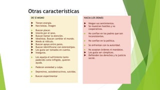 Otras características
DE SÍ MISMO
 Tienen energía.
 Narcisistas. Imagen
 Buscan placer.
 Interés por el sexo.
 Buscan llamar la atención.
 Idealistas. Buscan cambiar el mundo.
 Miedo al ridículo.
 Buscan apoyo entre pares.
 Buscan identificarse con estereotipos.
 Les gusta ser tomados en cuenta.
 Inseguros.
 Les aqueja el sufrimiento tanto
padecido como infligido, quieren
ayuda.
 Padecen ansiedad y culpa.
 Depresivos, autodestructivos, suicidas.
 Buscan experimentar
HACIA LOS DEMÁS
 Niegan sus sentimientos.
 Se muestran hostiles y no
cooperativos.
 No confían en los padres que son
inconsistentes.
 No confían en la política.
 Se enfrentan con la autoridad.
 No aceptan órdenes ni mandatos.
 Les gusta ser cómplices.
 Defienden los derechos y la justicia
social.
 