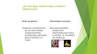 ¿Se vive igual siendo mujer y hombre
adolescente?
Roles de género
Conductas características
de los roles reflejan
comportamientos
considerados adecuados
para el hombre y la
mujer.
Estereotipos sexuales
Ideas preconcebidas
producto de
estereotipos que marca
la familia, la sociedad y
los medios de
comunicación.
 