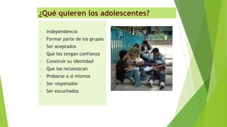 ¿Qué quieren los adolescentes?
• Independencia
• Formar parte de los grupos
• Ser aceptados
• Que les tengan confianza
• Construir su identidad
• Que los reconozcan
• Probarse a sí mismos
• Ser respetados
• Ser escuchados
 
