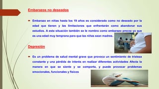 Embarazos no deseados
 Embarazo en niñas hasta los 19 años es considerado como no deseado por la
edad que tienen y las limitaciones que enfrentarán como abandonar sus
estudios. A esta situación también se le nombra como embarazo precoz ya que
es una edad muy temprana para que las niñas sean madres.
Depresión
 Es un problema de salud mental grave que provoca un sentimiento de tristeza
constante y una pérdida de interés en realizar diferentes actividades Afecta la
manera en que se siente y se comporta, y puede provocar problemas
emocionales, funcionales y físicos
 