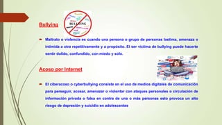 Bullying
 Maltrato o violencia es cuando una persona o grupo de personas lastima, amenaza o
intimida a otra repetitivamente y a propósito. El ser víctima de bullying puede hacerte
sentir dolido, confundido, con miedo y solo.
Acoso por Internet
 El ciberacoso o cyberbullying consiste en el uso de medios digitales de comunicación
para perseguir, acosar, amenazar o violentar con ataques personales o circulación de
información privada o falsa en contra de una o más personas esto provoca un alto
riesgo de depresión y suicidio en adolescentes
 