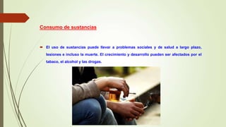 Consumo de sustancias
 El uso de sustancias puede llevar a problemas sociales y de salud a largo plazo,
lesiones e incluso la muerte. El crecimiento y desarrollo pueden ser afectados por el
tabaco, el alcohol y las drogas.
 