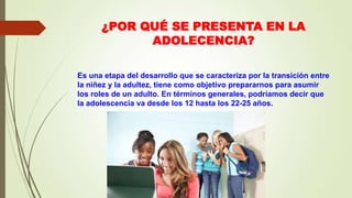 ¿POR QUÉ SE PRESENTA EN LA
ADOLECENCIA?
Es una etapa del desarrollo que se caracteriza por la transición entre
la niñez y la adultez, tiene como objetivo prepararnos para asumir
los roles de un adulto. En términos generales, podríamos decir que
la adolescencia va desde los 12 hasta los 22-25 años.
 
