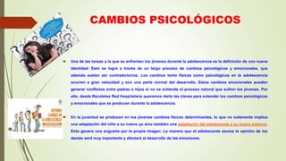 CAMBIOS PSICOLÓGICOS
 Una de las tareas a la que se enfrentan los jóvenes durante la adolescencia es la definición de una nueva
identidad. Esto se logra a través de un largo proceso de cambios psicológicos y emocionales, que
además suelen ser contradictorios. Los cambios tanto físicos como psicológicos en la adolescencia
ocurren a gran velocidad y son una parte normal del desarrollo. Estos cambios emocionales pueden
generar conflictos entre padres e hijos si no se entiende el proceso natural que sufren los jóvenes. Por
ello, desde Recoletas Red Hospitalaria queremos darte las claves para entender los cambios psicológicos
y emocionales que se producen durante la adolescencia.
 En la juventud se producen en los jóvenes cambios físicos determinantes, lo que no solamente implica
una adaptación del niño a su nuevo yo sino también una adaptación del adolescente a su nuevo entorno.
Esto genera una angustia por la propia imagen. La manera que el adolescente asuma la opinión de los
demás será muy importante y afectará al desarrollo de las emociones.
 