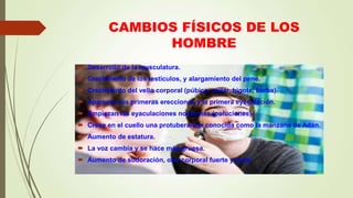 CAMBIOS FÍSICOS DE LOS
HOMBRE
 Desarrollo de la musculatura.
 Crecimiento de los testículos, y alargamiento del pene.
 Crecimiento del vello corporal (púbico, axilar, bigote, barba).
 Aparecen las primeras erecciones y la primera eyaculación.
 Empiezan las eyaculaciones nocturnas (poluciones).
 Crece en el cuello una protuberancia conocida como la manzana de Adán.
 Aumento de estatura.
 La voz cambia y se hace más gruesa.
 Aumento de sudoración, olor corporal fuerte y acné.
 