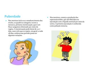Puberdade
● Nas meninas inicia-se o amadurecimento dos
óvulos, os quadris se alargam e ocorre a
menarca, primeira menstruação, que é um
fluxo sanguíneo eliminado por meio da
vagina. A menstruação pode durar de 3 a 7
dias, num ciclo que se repete, em geral, a cada
28 dias, embora esse período possa ter
algumas variações.
● Nos meninos, começa a produção dos
espermatozóides, que são liberados na
ejaculação com o líquido seminal por meio da
uretra. A primeira ejaculação é conhecida
como polução noturna.
 
