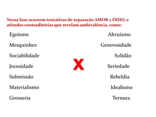 Nessa fase ocorrem tentativas de separação AMOR x ÓDIO, e
atitudes contraditórias que revelam ambivalência, como:
Egoísmo Altruísmo
Mesquinhez Generosidade
Sociabilidade Solidão
Jocosidade Seriedade
Submissão Rebeldia
Materialismo Idealismo
Grosseria Ternura
 