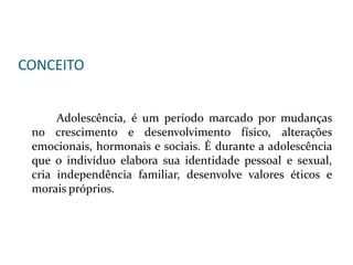 CONCEITO
Adolescência, é um período marcado por mudanças
no crescimento e desenvolvimento físico, alterações
emocionais, hormonais e sociais. É durante a adolescência
que o indivíduo elabora sua identidade pessoal e sexual,
cria independência familiar, desenvolve valores éticos e
morais próprios.
 