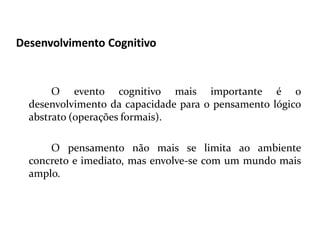 Desenvolvimento Cognitivo
O evento cognitivo mais importante é o
desenvolvimento da capacidade para o pensamento lógico
abstrato (operações formais).
O pensamento não mais se limita ao ambiente
concreto e imediato, mas envolve-se com um mundo mais
amplo.
 