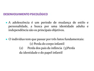 DESENVOLVIMENTO PSICOLÓGICO
● A adolescência é um período de mudança de estilo e
personalidade, a busca por uma identidade adulta e
independência são os principais objetivos.
● O indivíduo tem que passar por três lutos fundamentais:
(1) Perda do corpo infantil
(2) Perda dos pais da infância (3)Perda
da identidade e do papel infantil
 