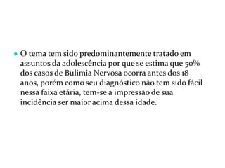 ● O tema tem sido predominantemente tratado em
assuntos da adolescência por que se estima que 50%
dos casos de Bulimia Nervosa ocorra antes dos 18
anos, porém como seu diagnóstico não tem sido fácil
nessa faixa etária, tem-se a impressão de sua
incidência ser maior acima dessa idade.
 