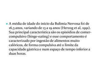 ● A média de idade do início da Bulimia Nervosa foi de
16,3 anos, variando de 13 a 19 anos (Herzog et al, 1991).
Sua principal característica são os episódios de comer-
compulsivo (binge-eating) e esse comportamento é
caracterizado por ingestão de alimentos muito
calóricos, de forma compulsiva até o limite da
capacidade gástrica e num espaço de tempo inferior a
duas horas.
 
