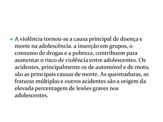 ● A violência tornou-se a causa principal de doença e
morte na adolescência. a inserção em grupos, o
consumo de drogas e a pobreza, contribuem para
aumentar o risco de violência entre adolescentes. Os
acidentes, principalmente os de automóvel e de moto,
são as principais causas de morte. As queimaduras, as
fraturas múltiplas e outros acidentes são a origem da
elevada percentagem de lesões graves nos
adolescentes.
 
