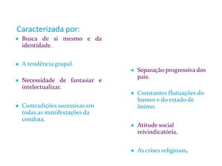 Caracterizada por:
● Busca de si mesmo e da
identidade.
● A tendência grupal.
● Necessidade de fantasiar e
intelectualizar.
● Contradições sucessivas em
todas as manifestações da
conduta.
● Separação progressiva dos
pais.
● Constantes flutuações do
humor e do estado de
ânimo.
● Atitude social
reivindicatória.
● As crises religiosas.
 