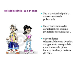 Pré-adolescência 11 a 14 anos
● Seu marco principal é o
aparecimento da
puberdade.
● Desenvolvimento das
características sexuais
primárias e secundárias .
● e secundárias
(desenvolvimento de seios,
alargamento nos quadris,
crescimento de pêlos
faciais, mudança no tom
de voz).
 