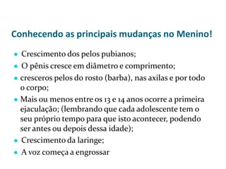 Conhecendo as principais mudanças no Menino!
● Crescimento dos pelos pubianos;
● O pênis cresce em diâmetro e comprimento;
● cresceros pelos do rosto (barba), nas axilas e por todo
o corpo;
● Mais ou menos entre os 13 e 14 anos ocorre a primeira
ejaculação; (lembrando que cada adolescente tem o
seu próprio tempo para que isto acontecer, podendo
ser antes ou depois dessa idade);
● Crescimento da laringe;
● A voz começa a engrossar
 