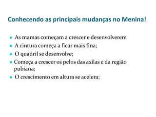 Conhecendo as principais mudanças no Menina!
● As mamas começam a crescer e desenvolverem
● A cintura começa a ficar mais fina;
● O quadril se desenvolve;
● Começa a crescer os pelos das axilas e da região
pubiana;
● O crescimento em altura se acelera;
 
