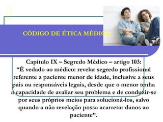 CÓDIGO DE ÉTICA MÉDICA
Capítulo IX – Segredo Médico – artigo 103:
“É vedado ao médico: revelar segredo profissional
referente a paciente menor de idade, inclusive a seus
pais ou responsáveis legais, desde que o menor tenha
a capacidade de avaliar seu problema e de conduzir-se
por seus próprios meios para solucioná-los, salvo
quando a não revelação possa acarretar danos ao
paciente”.
 