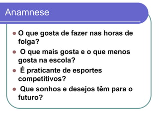 Anamnese
 O que gosta de fazer nas horas de
folga?
 O que mais gosta e o que menos
gosta na escola?
 É praticante de esportes
competitivos?
 Que sonhos e desejos têm para o
futuro?
 