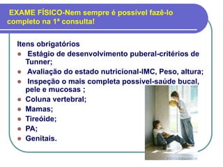 EXAME FÍSICO-Nem sempre é possível fazê-lo
completo na 1ª consulta!
Itens obrigatórios
 Estágio de desenvolvimento puberal-critérios de
Tunner;
 Avaliação do estado nutricional-IMC, Peso, altura;
 Inspeção o mais completa possível-saúde bucal,
pele e mucosas ;
 Coluna vertebral;
 Mamas;
 Tireóide;
 PA;
 Genitais.
 