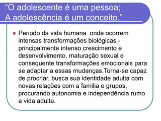 “O adolescente é uma pessoa;
A adolescência é um conceito.”
 Periodo da vida humana onde ocorrem
intensas transformações biológicas -
principalmente intenso crescimento e
desenvolvimento, maturação sexual e
consequente transformações emocionais para
se adaptar a essas mudanças.Torna-se capaz
de procriar, busca sua identidade adulta com
novas relações com a familia e grupos,
procurando autonomia e independência rumo
a vida adulta.
 