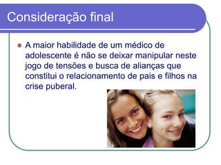Consideração final
 A maior habilidade de um médico de
adolescente é não se deixar manipular neste
jogo de tensões e busca de alianças que
constitui o relacionamento de pais e filhos na
crise puberal.
 
