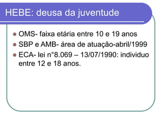 HEBE: deusa da juventude
 OMS- faixa etária entre 10 e 19 anos
 SBP e AMB- área de atuação-abril/1999
 ECA- lei n°8.069 – 13/07/1990: individuo
entre 12 e 18 anos.
 