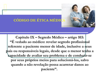 CÓDIGO DE ÉTICA MÉDICA
Capítulo IX – Segredo Médico – artigo 103:
“É vedado ao médico: revelar segredo profissional
referente a paciente menor de idade, inclusive a seus
pais ou responsáveis legais, desde que o menor tenha a
capacidade de avaliar seu problema e de conduzir-se
por seus próprios meios para solucioná-los, salvo
quando a não revelação possa acarretar danos ao
paciente”.
 