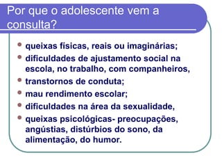 Por que o adolescente vem a
consulta?
 queixas físicas, reais ou imaginárias;
 dificuldades de ajustamento social na
escola, no trabalho, com companheiros,
 transtornos de conduta;
 mau rendimento escolar;
 dificuldades na área da sexualidade,
 queixas psicológicas- preocupações,
angústias, distúrbios do sono, da
alimentação, do humor.
 