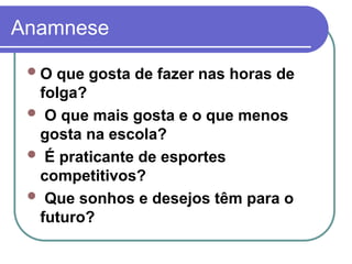 Anamnese
O que gosta de fazer nas horas de
folga?
 O que mais gosta e o que menos
gosta na escola?
 É praticante de esportes
competitivos?
 Que sonhos e desejos têm para o
futuro?
 
