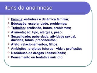 itens da anamnese
 Família: estrutura e dinâmica familiar;
 Educação: escolaridade, problemas;
 Trabalho: profissão, horas, problemas;
 Alimentação: tipo, alergias, peso;
 Sexualidade: puberdade, atividade sexual,
dúvidas, tabus, preconceitos;
 Afeto: relacionamentos, filhos;
 Ambições: projetos futuros - vida e profissão;
 Uso/abuso de drogas lícitas/ilícitas;
 Pensamento ou tentativa suicídio.
 