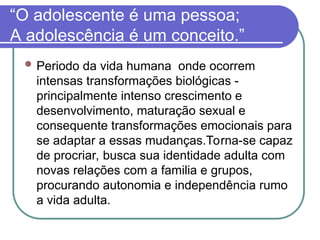 “O adolescente é uma pessoa;
A adolescência é um conceito.”
 Periodo da vida humana onde ocorrem
intensas transformações biológicas -
principalmente intenso crescimento e
desenvolvimento, maturação sexual e
consequente transformações emocionais para
se adaptar a essas mudanças.Torna-se capaz
de procriar, busca sua identidade adulta com
novas relações com a familia e grupos,
procurando autonomia e independência rumo
a vida adulta.
 
