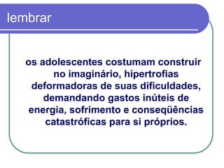 lembrar
os adolescentes costumam construir
no imaginário, hipertrofias
deformadoras de suas dificuldades,
demandando gastos inúteis de
energia, sofrimento e conseqüências
catastróficas para si próprios.
 