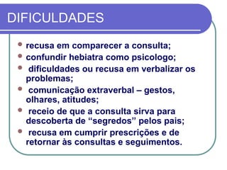 DIFICULDADES
 recusa em comparecer a consulta;
 confundir hebiatra como psicologo;
 dificuldades ou recusa em verbalizar os
problemas;
 comunicação extraverbal – gestos,
olhares, atitudes;
 receio de que a consulta sirva para
descoberta de “segredos” pelos pais;
 recusa em cumprir prescrições e de
retornar às consultas e seguimentos.
 