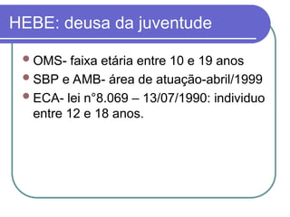 HEBE: deusa da juventude
OMS- faixa etária entre 10 e 19 anos
SBP e AMB- área de atuação-abril/1999
ECA- lei n°8.069 – 13/07/1990: individuo
entre 12 e 18 anos.
 