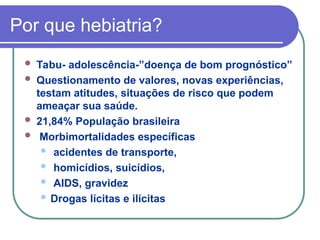 Por que hebiatria?
 Tabu- adolescência-”doença de bom prognóstico”
 Questionamento de valores, novas experiências,
testam atitudes, situações de risco que podem
ameaçar sua saúde.
 21,84% População brasileira
 Morbimortalidades específicas
 acidentes de transporte,
 homicídios, suicídios,
 AIDS, gravidez
 Drogas lícitas e ilícitas
 
