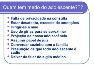 Quem tem medo do adolescente???
 Falta de privacidade na consulta
 Estar desatento, excesso de anotações
 Dirigir-se a mãe
 Uso de gírias para se aproximar
 Projeção da nossa adolescência
 Assumir papel de juiz
 Conversar sozinho com a familia
 Presunção de que todo adolescente é
sadio
 Deixar de falar do sigilo médico
 