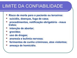 LIMITE DA CONFIABILIDADE
 Risco de morte para o paciente ou terceiros:
 suicídio, doenças, fuga de casa;
 procedimentos, notificação obrigatória - maus
tratos;
 intenção de abortar;
 gravidez;
 uso de drogas;
 anorexia e bulimia nervosa;
 ferimentos de cunho criminoso, atos violentos;
 ameaça de homicídio.
 