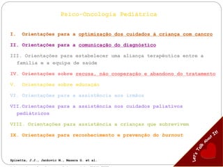 Psico-Oncologia Pediátrica
I. Orientações para a optimização dos cuidados à criança com cancro
II. Orientações para a comunicação do diagnóstico
III. Orientações para estabelecer uma aliança terapêutica entre a
família e a equipa de saúde
IV. Orientações sobre recusa, não cooperação e abandono do tratamento
V. Orientações sobre educação
VI. Orientações para a assistência aos irmãos
VII.Orientações para a assistência nos cuidados paliativos
pediátricos
VIII. Orientações para assistência a crianças que sobrevivem
IX. Orientações para reconhecimento e prevenção do burnout
Spinetta, J.J., Jankovic M., Masera G. et al.
 