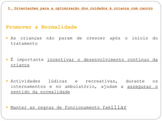 I. Orientações para a optimização dos cuidados à criança com cancro
Promover a Normalidade
 As crianças não param de crescer após o início do
tratamento
 É importante incentivar o desenvolvimento contínuo da
criança
 Actividades lúdicas e recreativas, durante os
internamentos e no ambulatório, ajudam a assegurar o
sentido da normalidade
 Manter as regras de funcionamento familiar
 