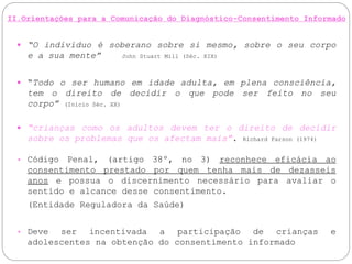 II.Orientações para a Comunicação do Diagnóstico-Consentimento Informado
 “O individuo é soberano sobre si mesmo, sobre o seu corpo
e a sua mente” John Stuart Mill (Séc. XIX)
 “Todo o ser humano em idade adulta, em plena consciência,
tem o direito de decidir o que pode ser feito no seu
corpo” (Inicio Séc. XX)
 “crianças como os adultos devem ter o direito de decidir
sobre os problemas que os afectam mais”. Richard Farson (1974)
• Código Penal, (artigo 38º, no 3) reconhece eficácia ao
consentimento prestado por quem tenha mais de dezasseis
anos e possua o discernimento necessário para avaliar o
sentido e alcance desse consentimento.
(Entidade Reguladora da Saúde)
• Deve ser incentivada a participação de crianças e
adolescentes na obtenção do consentimento informado
 