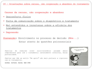 IV - Orientações sobre recusa, não cooperação e abandono do tratamento
Causas da recusa, não cooperação e abandono
 Desconforto físico
 Falta de comunicação sobre o diagnóstico e tratamento
 Mal entendidos e incertezas sobre a eficácia dos
tratamentos
 Depressão
Prevenção: Envolvimento no processo de decisão (Nós...)
Estar atento às questões psicossociais
Famílias de reduzido nível socio-económico assumem menos
compromissos para com o tratamento; cancelamento consultas, baixa
pontualidade.
Famlias que têm um estilo "de apoio" são mais pontuais e rigorosos
com os tratamentos.
Jacobsen, Gorfinkle, Gersten, Redd (1992)
 