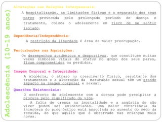 Alterações nas Relações Interpessoais:
A hospitalização, as limitações físicas e a separação dos seus
pares provocada pelo prolongado período de doença e
tratamento, coloca o adolescente em risco de se sentir
isolado.
Dependência/Independência:
A restrição da liberdade é área de maior preocupação.
Perturbações nas Aquisições:
Os desempenhos académicos e desportivos, que constituem muitas
vezes símbolos vitais do status no grupo dos seus pares,
ficam comprometidos ou perdidos.
Imagem Corporal e Integridade:
A alopécia, o atraso no crescimento físico, resultante dos
tratamentos e a alteração da maturação sexual têm um grande
impacto na imagem corporal e sexual.
Questões Existenciais:
O confronto do adolescente com a doença pode precipitar a
procura pelo significado da vida.
A falta de crença na imortalidade e a angústia de não
viver podem ser evidenciadas. Uma maior consciência da
incerteza do prognóstico está associada ao aumento do medo da
recaída, do que aquilo que é observado nas crianças mais
novas.
 
