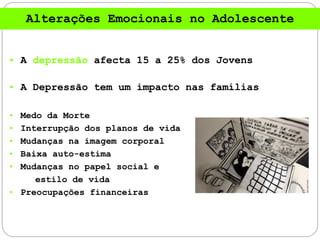• A depressão afecta 15 a 25% dos Jovens
• A Depressão tem um impacto nas famílias
• Medo da Morte
• Interrupção dos planos de vida
• Mudanças na imagem corporal
• Baixa auto-estima
• Mudanças no papel social e
estilo de vida
• Preocupações financeiras
Alterações Emocionais no Adolescente
 