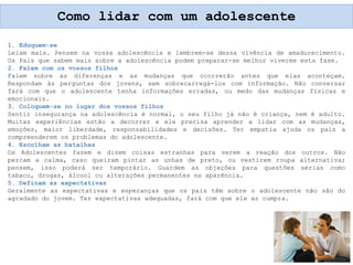 1. Eduquem-se
Leiam mais. Pensem na vossa adolescência e lembrem-se dessa vivência de amadurecimento.
Os Pais que sabem mais sobre a adolescência podem preparar-se melhor viverem esta fase.
2. Falem com os vossos filhos
Falem sobre as diferenças e as mudanças que ocorrerão antes que elas aconteçam.
Respondam às perguntas dos jovens, sem sobrecarregá-los com informação. Não conversar
fará com que o adolescente tenha informações erradas, ou medo das mudanças físicas e
emocionais.
3. Coloquem-se no lugar dos vossos filhos
Sentir insegurança na adolescência é normal, o seu filho já não é criança, nem é adulto.
Muitas experiências estão a decorrer e ele precisa aprender a lidar com as mudanças,
emoções, maior liberdade, responsabilidades e decisões. Ter empatia ajuda os pais a
compreenderem os problemas do adolescente.
4. Escolham as batalhas
Os Adolescentes fazem e dizem coisas estranhas para verem a reação dos outros. Não
percam a calma, caso queiram pintar as unhas de preto, ou vestirem roupa alternativa;
pensem, isso poderá ser temporário. Guardem as objeções para questões sérias como
tabaco, drogas, álcool ou alterações permanentes na aparência.
5. Definam as expectativas
Geralmente as expectativas e esperanças que os pais têm sobre o adolescente não são do
agradado do jovem. Ter expectativas adequadas, fará com que ele as cumpra.
Como lidar com um adolescente
 