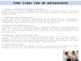 6. Informem o adolescente e mantenham-se informados
A adolescência é uma fase de experimentação. Partilhem e ensinem princípios e valores da
família. Conheçam os amigos do seu filho e os pais deles e conversem com eles, para criarem
um ambiente seguro.
7. Saibam identificar sinais de alerta
É normal haver algumas mudanças na adolescência, mas uma mudança drástica ou duradoura na
personalidade, ou no comportamento pode indicar que há um problema real. Comportamentos
inadequados que durem mais de 6 semanas são um sinal de problema oculto.
8. Respeitem a privacidade de seu filho
Para ajudar os filhos a tornarem-se adultos é importante respeitar a privacidade deles. O
quarto, os livros, mails e telefonemas devem ser privados. Por razões de segurança saiba onde
está o seu filho, mas não precisa saber todos os detalhes. Tenham confiança e deixem-no saber
que confiam nele.
9. Monitorizem o que seus filhos veem e leem
Os filhos têm acesso a muita informação através de programas de TV, revistas, livros e
Internet, por isso fique atento ao que eles assistem, ouvem e leem. Não tenha receio de
estabelecer limites para a quantidade de tempo gasto junto das telecomunicações e saber o que
seu filho está a aprender e com quem pode estar a comunicar online.
10. Estabeleçam regras adequadas
O horário de dormir deve ser adequado à idade. O adolescente precisa dormir 8/9 horas.
Recompense o seu filho por ser confiável, se ele respeitou o que lhe foi pedido.
Como lidar com um adolescente
 