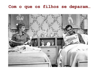 Com o que os filhos se deparam…
 