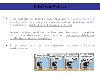 • É um período de intenso desenvolvimento físico, moral e
intelectual, por isso na vida de muitas famílias estão
presentes os conflitos entre pais e filhos.
• Embora muitos adultos tenham uma impressão negativa
sobre os adolescentes, essa pode ser uma oportunidade de
ajudá-los a vencer desafios.
• É um tempo para os pais ajudarem os seus filhos a
amadurecerem.
Adolescência
 