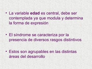 La variable  edad  es central, debe ser contemplada ya que modula y determina la forma de expresión El síndrome se caracteriza por la presencia de diversos rasgos distintivos Estos son agrupables en las distintas áreas del desarrollo 