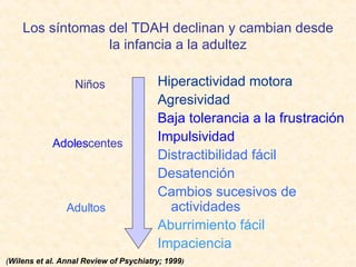 Los síntomas del TDAH declinan y cambian desde la infancia a la adultez Hiperactividad motora Agresividad Baja tolerancia a la frustración Impulsividad Distractibilidad fácil Desatención Cambios sucesivos de actividades Aburrimiento fácil Impaciencia ( Wilens et al. Annal Review of Psychiatry; 1999 ) Niños Adoles centes Adultos 